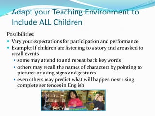 Adapt your Teaching Environment to Include ALL ChildrenPossibilities:Vary your expectations for participation and performanceExample: If children are listening to a story and are asked to recall eventssome may attend to and repeat back key words others may recall the names of characters by pointing to pictures or using signs and gestureseven others may predict what will happen next using complete sentences in English