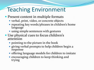 Teaching EnvironmentPresent content in multiple formatsverbal, print, video, or concrete objectsrepeating key words/phrases in children’s home languageusing simple sentences with gesturesUse physical cues to focus children’s attentionpointing to the picture in the bookgiving verbal prompts to help children begin a response offering language models for children to imitateencouraging children to keep thinking and trying
