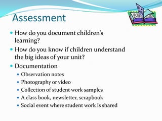 AssessmentHow do you document children’s learning?How do you know if children understand the big ideas of your unit?DocumentationObservation notesPhotography or videoCollection of student work samplesA class book, newsletter, scrapbookSocial event where student work is shared