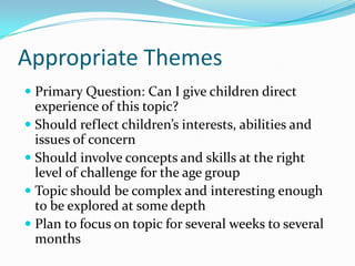 Appropriate ThemesPrimary Question: Can I give children direct experience of this topic?Should reflect children’s interests, abilities and issues of concernShould involve concepts and skills at the right level of challenge for the age groupTopic should be complex and interesting enough to be explored at some depthPlan to focus on topic for several weeks to several months