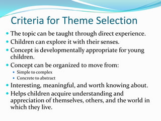 Criteria for Theme SelectionThe topic can be taught through direct experience.Children can explore it with their senses.Concept is developmentally appropriate for young children.Concept can be organized to move from:Simple to complexConcrete to abstractInteresting, meaningful, and worth knowing about.Helps children acquire understanding and appreciation of themselves, others, and the world in which they live.