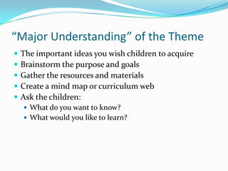 “Major Understanding” of the ThemeThe important ideas you wish children to acquireBrainstorm the purpose and goalsGather the resources and materialsCreate a mind map or curriculum webAsk the children:What do you want to know?What would you like to learn?