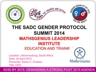 THE SADC GENDER PROTOCOL
SUMMIT 2014
MATHSGENIUS LEADERSHIP
INSTITUTE
EDUCATION AND TRAINING
Location: Johannesburg, South Africa
Date: 22 April 2014
Presenter: Edzai C. Zvobwo
Title: CEO
50/50 BY 2015: DEMANDING A STRONG POST 2015 AGENDA
 