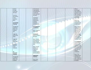 Interact        of the story to     What is
through         make guesses        technology?
email with      and predictions     How long has it
Bill Gates      of what the         existed? Is every
                story is going to   high-tech gizmo
Construct       be about.           the only things
the answers                         considered
to the          Vocabulary:         technology?
questions       Interaction
given           Misinterpret        What is an
                Intimate            email? Who
L3: Strategic   Etiquette           invented it and
Thinking:       Spontaneously       in what year?

Through the     Conceptualizati     Day 2: The pre-
application     on Activities:      reading will be
phase, the                          with the books
students        Day 3: Read the     opened on the
will:           short story         page and the
                                    teacher will
Judge the       Homework:           read a passage
work of Bill    Send an email to    or some to help
Gates           Bill Gates          students get
                                    acquainted with
Judge the       Day 4: Discuss      the short story
work of         homework and
Steve Jobs      what did they       The vocabulary
                asked to Bill and   words will be
Compare         why                 written on the
different                           notebook; they
social          Day 5: Answer       will come on the
networks        and discuss         test like the last
                closed and          one; this is to
                opened              expand
L4:             questions given     vocabulary
Extended        by the textbook
Thinking                            Day 3: The
                Application         reading will be
Through the     Activities:         read aloud to
application                         help students in
phase, the      Day 6: Give         the reading and
students        students a          for better
 