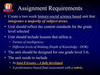 Assignment Requirements
• Create a two week history-social science based unit that
integrates a majority of subject areas.
• Unit should reflect the content standards for the grade
level selected
• Unit should include lessons that utilize a:
• Variety of intelligences
• Different levels of thinking (Depth of Knowledge - DOK)
• The unit should be designed for one grade level 3-6.
• The unit needs to include
• At least 8 lessons – 4 fully developed
• A performance-based final assessment with a rubric.
 
