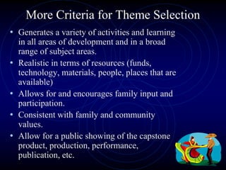 More Criteria for Theme Selection
• Generates a variety of activities and learning
in all areas of development and in a broad
range of subject areas.
• Realistic in terms of resources (funds,
technology, materials, people, places that are
available)
• Allows for and encourages family input and
participation.
• Consistent with family and community
values.
• Allow for a public showing of the capstone
product, production, performance,
publication, etc.
 