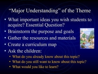 “Major Understanding” of the Theme
• What important ideas you wish students to
acquire? Essential Question?
• Brainstorm the purpose and goals
• Gather the resources and materials
• Create a curriculum map
• Ask the children:
• What do you already know about this topic?
• What do you still want to know about this topic?
• What would you like to learn?
 