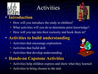 Activities
• Introduction
• How will you introduce the study to children?
• What activities will you do to determine prior knowledge?
• How will you tap into their curiosity and hook them in?
• Activities to build understanding
• Activities that encourage exploration
• Activities that build skill
• Activities that develop understanding
• Hands-on Capstone Activities
• Activities help children express and show what they learned
• Activities to bring closure to the unit
 