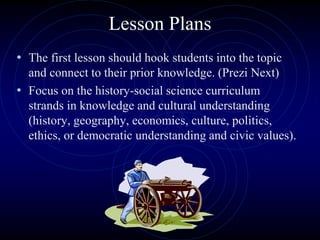 Lesson Plans
• The first lesson should hook students into the topic
and connect to their prior knowledge. (Prezi Next)
• Focus on the history-social science curriculum
strands in knowledge and cultural understanding
(history, geography, economics, culture, politics,
ethics, or democratic understanding and civic values).
 