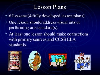 Lesson Plans
• 6 Lessons (4 fully developed lesson plans)
• One lesson should address visual arts or
performing arts standard(s).
• At least one lesson should make connections
with primary sources and CCSS ELA
standards.
 