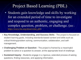 Project Based Learning (PBL)
• Students gain knowledge and skills by working
for an extended period of time to investigate
and respond to an authentic, engaging and
complex question, problem, or challenge. (BIE -
https://www.bie.org/about/what_pbl)
 