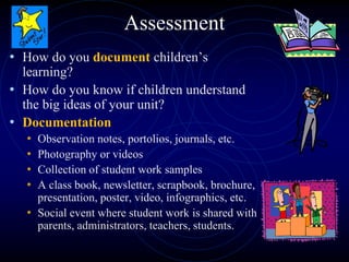 Assessment
• How do you document children’s
learning?
• How do you know if children understand
the big ideas of your unit?
• Documentation
• Observation notes, portolios, journals, etc.
• Photography or videos
• Collection of student work samples
• A class book, newsletter, scrapbook, brochure,
presentation, poster, video, infographics, etc.
• Social event where student work is shared with
parents, administrators, teachers, students.
 