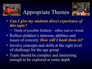 Appropriate Themes
• Can I give my students direct experience of
this topic?
• Think of possible fieldtrip – either real or virtual.
• Reflect children’s interests, abilities and
issues of concern: How will I hook them in?
• Involve concepts and skills at the right level
of challenge for the age group
• Topic should be complex and interesting
enough to be explored at some depth
 