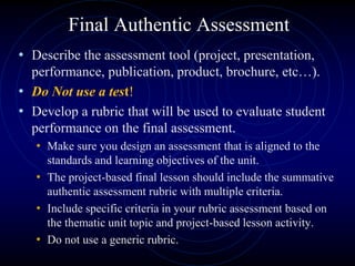 Final Authentic Assessment
• Describe the assessment tool (project, presentation,
performance, publication, product, brochure, etc…).
• Do Not use a test!
• Develop a rubric that will be used to evaluate student
performance on the final assessment.
• Make sure you design an assessment that is aligned to the
standards and learning objectives of the unit.
• The project-based final lesson should include the summative
authentic assessment rubric with multiple criteria.
• Include specific criteria in your rubric assessment based on
the thematic unit topic and project-based lesson activity.
• Do not use a generic rubric.
 