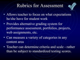 • Allows teacher to focus on what expectations
he/she have for student work
• Provides alternative grading system for
performance assessment, portfolios, projects,
web assignments, etc.
• Can measure a variety of categories in any
content area
• Teacher can determine criteria and scale - rather
than be subject to standardized testing scores.
Rubrics for Assessment
 