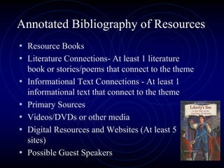 Annotated Bibliography of Resources
• Resource Books
• Literature Connections- At least 1 literature
book or stories/poems that connect to the theme
• Informational Text Connections - At least 1
informational text that connect to the theme
• Primary Sources
• Videos/DVDs or other media
• Digital Resources and Websites (At least 5
sites)
• Possible Guest Speakers
 