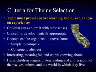 Criteria for Theme Selection
• Topic must provide active learning and direct, hands-
on experiences
• Children can explore it with their senses.
• Concept is developmentally appropriate
• Concept can be organized to move from:
• Simple to complex
• Concrete to abstract
• Interesting, meaningful, and worth knowing about.
• Helps children acquire understanding and appreciation of
themselves, others, and the world in which they live.
 