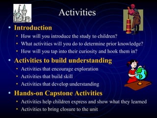 Activities
• Introduction
• How will you introduce the study to children?
• What activities will you do to determine prior knowledge?
• How will you tap into their curiosity and hook them in?
• Activities to build understanding
• Activities that encourage exploration
• Activities that build skill
• Activities that develop understanding
• Hands-on Capstone Activities
• Activities help children express and show what they learned
• Activities to bring closure to the unit
 