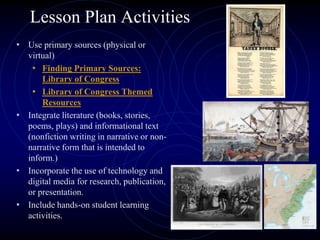 Lesson Plan Activities
• Use primary sources (physical or
virtual)
• Finding Primary Sources:
Library of Congress
• Library of Congress Themed
Resources
• Integrate literature (books, stories,
poems, plays) and informational text
(nonfiction writing in narrative or non-
narrative form that is intended to
inform.)
• Incorporate the use of technology and
digital media for research, publication,
or presentation.
• Include hands-on student learning
activities.
 