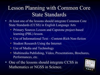 Lesson Planning with Common Core
State Standards
• At least one of the lessons should integrate Common Core
State Standards (CCSS) in English Language Arts
• Primary Sources Lesson and Capstone project-based
learning (PBL) lesson.
• Use of Informational Text – Content-Rich Non-fiction
• Student Research Using the Internet
• Use of Media and Technology
• Multimedia Publishing, Video, Presentations, Brochures,
Performances, etc.
• One of the lessons should integrate CCSS in
Mathematics or NGSS in Science.
 