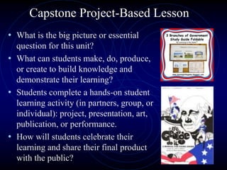 Capstone Project-Based Lesson
• What is the big picture or essential
question for this unit?
• What can students make, do, produce,
or create to build knowledge and
demonstrate their learning?
• Students complete a hands-on student
learning activity (in partners, group, or
individual): project, presentation, art,
publication, or performance.
• How will students celebrate their
learning and share their final product
with the public?
 