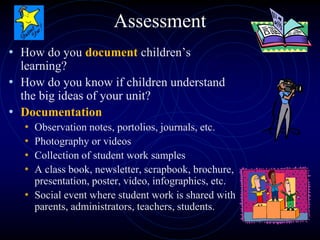 Assessment
• How do you document children’s
learning?
• How do you know if children understand
the big ideas of your unit?
• Documentation
• Observation notes, portolios, journals, etc.
• Photography or videos
• Collection of student work samples
• A class book, newsletter, scrapbook, brochure,
presentation, poster, video, infographics, etc.
• Social event where student work is shared with
parents, administrators, teachers, students.
 