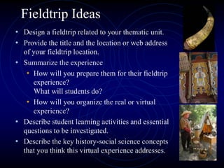 Fieldtrip Ideas
• Design a fieldtrip related to your thematic unit.
• Provide the title and the location or web address
of your fieldtrip location.
• Summarize the experience
• How will you prepare them for their fieldtrip
experience?
What will students do?
• How will you organize the real or virtual
experience?
• Describe student learning activities and essential
questions to be investigated.
• Describe the key history-social science concepts
that you think this virtual experience addresses.
 