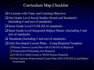Curriculum Map Checklist
6 Lessons with Topic and Learning Objective
One Grade Level Social Studies Strand and Standard/s
(Including # and text of standards)
Same Grade Level CCSS (ELA) standard/s
Same Grade Level Integrated Subject Matter :(Including # and
text of standards)
 Standards:(Including # and text of standards)
Fully Developed Lesson Plans – Using Required Template
Primary Sources Lesson Plan with CCSS (ELA) Required
Visual and/or Performing Arts Required
CCSS ELA Math Lesson or NGSS Science Required
Final Capstone Project-based Lesson Plan with CCSS (ELA) and Rubric
Assessment
 