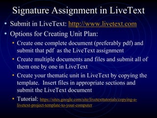 Signature Assignment in LiveText
• Submit in LiveText: http://www.livetext.com
• Options for Creating Unit Plan:
• Create one complete document (preferably pdf) and
submit that pdf as the LiveText assignment
• Create multiple documents and files and submit all of
them one by one in LiveText
• Create your thematic unit in LiveText by copying the
template. Insert files in appropriate sections and
submit the LiveText document
• Tutorial: https://sites.google.com/site/livetexttutorials/copying-a-
livetext-project-template-to-your-computer
 