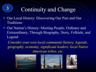 Continuity and Change
• Our Local History: Discovering Our Past and Our
Traditions
• Our Nation’s History: Meeting People, Ordinary and
Extraordinary, Through Biography, Story, Folktale, and
Legend
Consider your own local community history, legends,
geography, economy, significant leaders, local Native
American tribes, etc.
3
 