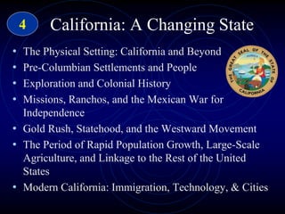 California: A Changing State
• The Physical Setting: California and Beyond
• Pre-Columbian Settlements and People
• Exploration and Colonial History
• Missions, Ranchos, and the Mexican War for
Independence
• Gold Rush, Statehood, and the Westward Movement
• The Period of Rapid Population Growth, Large-Scale
Agriculture, and Linkage to the Rest of the United
States
• Modern California: Immigration, Technology, & Cities
4
 