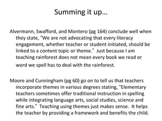 Summing it up…
Alvermann, Swafford, and Montero (pg 164) conclude well when
they state, “We are not advocating that every literacy
engagement, whether teacher or student initiated, should be
linked to a content topic or theme.” Just because I am
teaching rainforest does not mean every book we read or
word we spell has to deal with the rainforest.
Moore and Cunningham (pg 60) go on to tell us that teachers
incorporate themes in various degrees stating, “Elementary
teachers sometimes offer traditional instruction in spelling
while integrating language arts, social studies, science and
fine arts.” Teaching using themes just makes sense. It helps
the teacher by providing a framework and benefits the child.
 
