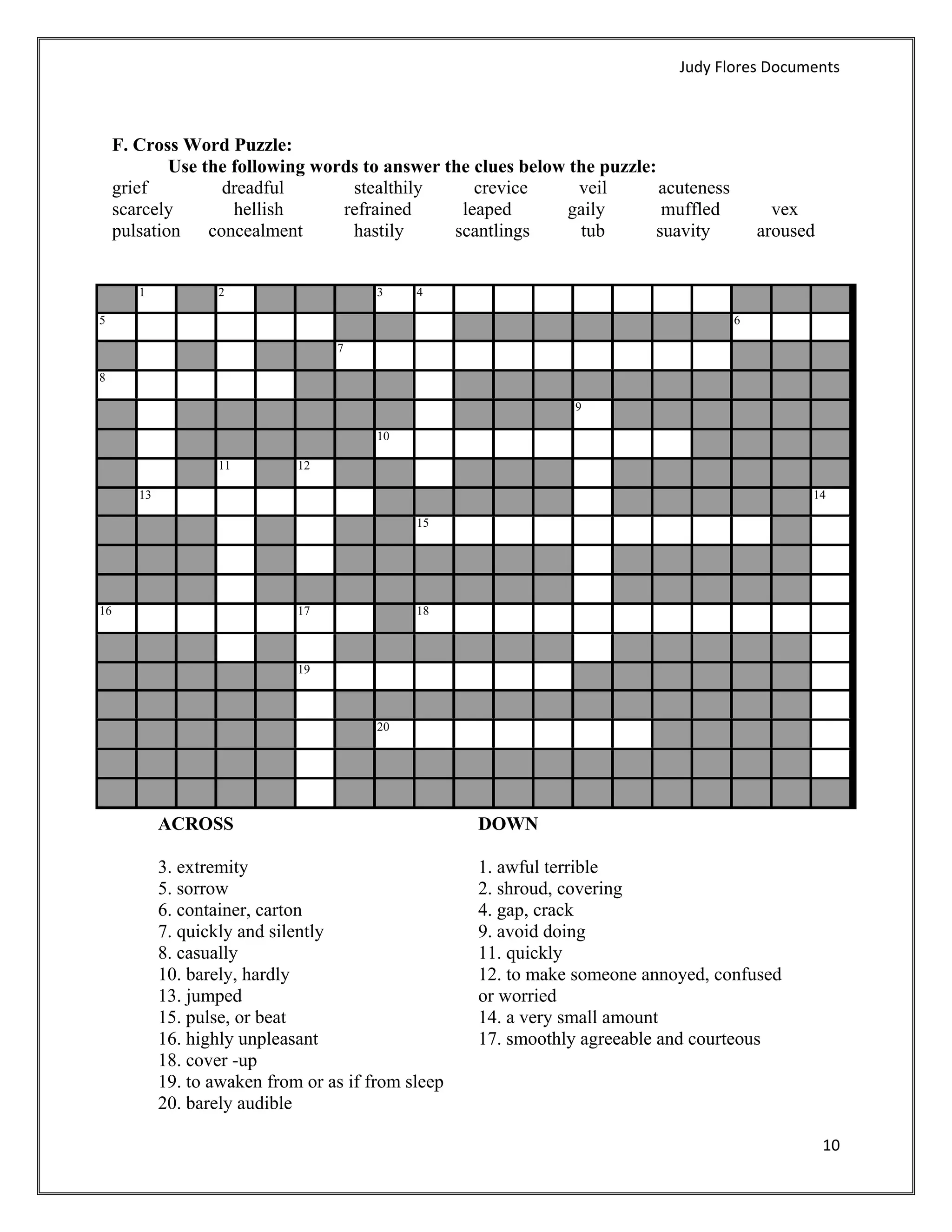 Judy Flores Documents 



     F. Cross Word Puzzle:
             Use the following words to answer the clues below the puzzle:
     grief         dreadful        stealthily      crevice      veil       acuteness
     scarcely        hellish      refrained      leaped       gaily        muffled        vex
     pulsation concealment         hastily      scantlings      tub       suavity       aroused


         1            2                    3    4

5                                                                                     6

                                     7

8

                                                                  9

                                           10

                      11        12

         13                                                                                     14

                                                15




16                              17              18



                                19



                                           20




              ACROSS                                   DOWN

              3. extremity                             1. awful terrible
              5. sorrow                                2. shroud, covering
              6. container, carton                     4. gap, crack
              7. quickly and silently                  9. avoid doing
              8. casually                              11. quickly
              10. barely, hardly                       12. to make someone annoyed, confused
              13. jumped                               or worried
              15. pulse, or beat                       14. a very small amount
              16. highly unpleasant                    17. smoothly agreeable and courteous
              18. cover -up
              19. to awaken from or as if from sleep
              20. barely audible

                                                                                                  10 
      
 