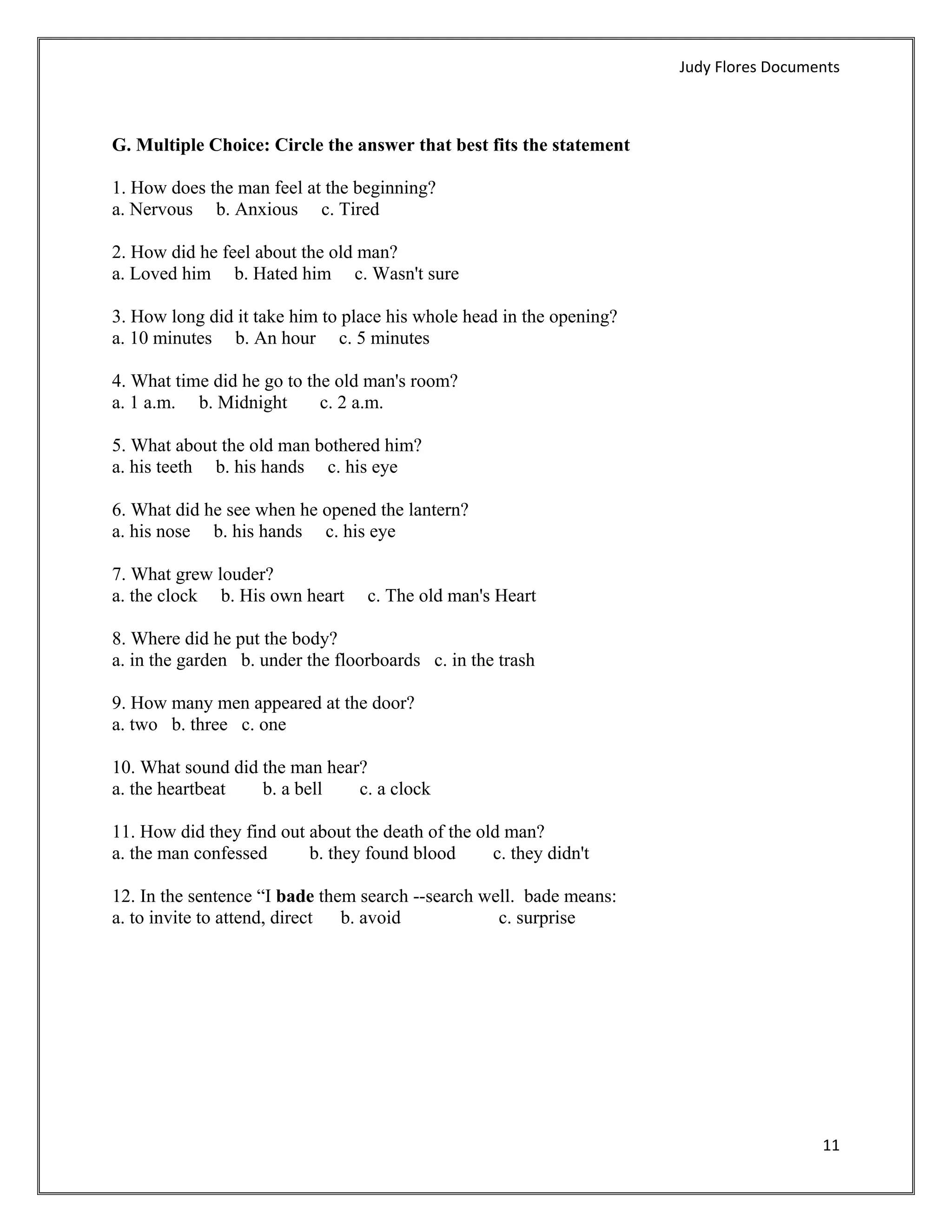 Judy Flores Documents 



G. Multiple Choice: Circle the answer that best fits the statement

1. How does the man feel at the beginning?
a. Nervous b. Anxious c. Tired

2. How did he feel about the old man?
a. Loved him b. Hated him c. Wasn't sure

3. How long did it take him to place his whole head in the opening?
a. 10 minutes b. An hour c. 5 minutes

4. What time did he go to the old man's room?
a. 1 a.m. b. Midnight       c. 2 a.m.

5. What about the old man bothered him?
a. his teeth b. his hands c. his eye

6. What did he see when he opened the lantern?
a. his nose b. his hands c. his eye

7. What grew louder?
a. the clock b. His own heart     c. The old man's Heart

8. Where did he put the body?
a. in the garden b. under the floorboards c. in the trash

9. How many men appeared at the door?
a. two b. three c. one

10. What sound did the man hear?
a. the heartbeat   b. a bell   c. a clock

11. How did they find out about the death of the old man?
a. the man confessed      b. they found blood      c. they didn't

12. In the sentence “I bade them search --search well. bade means:
a. to invite to attend, direct b. avoid            c. surprise




                                                                                         11 
 
 