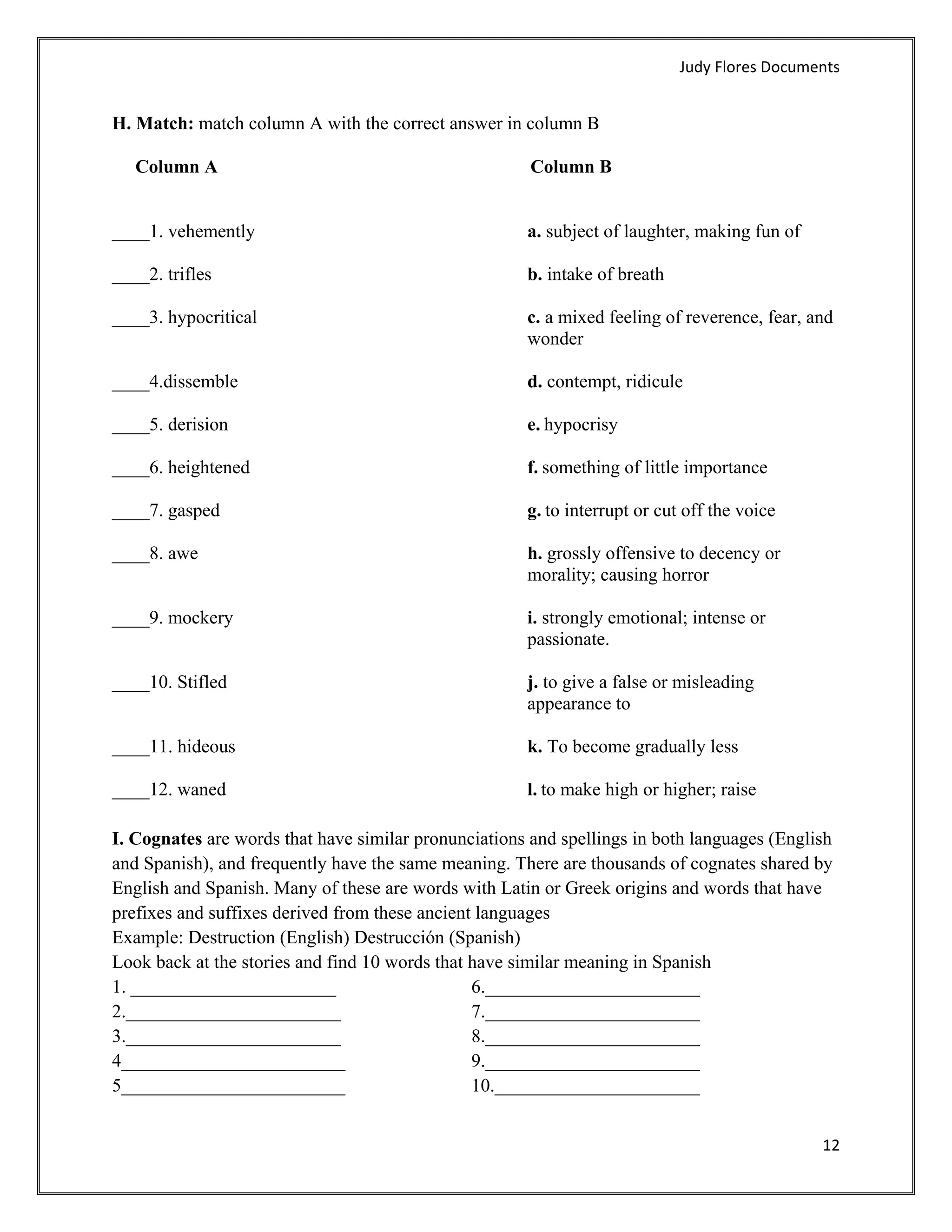 Judy Flores Documents 


H. Match: match column A with the correct answer in column B

    Column A                                           Column B


____1. vehemently                                     a. subject of laughter, making fun of

____2. trifles                                        b. intake of breath

____3. hypocritical                                   c. a mixed feeling of reverence, fear, and
                                                      wonder

____4.dissemble                                       d. contempt, ridicule

____5. derision                                       e. hypocrisy

____6. heightened                                     f. something of little importance

____7. gasped                                         g. to interrupt or cut off the voice

____8. awe                                            h. grossly offensive to decency or
                                                      morality; causing horror

____9. mockery                                        i. strongly emotional; intense or
                                                      passionate.

____10. Stifled                                       j. to give a false or misleading
                                                      appearance to

____11. hideous                                       k. To become gradually less

____12. waned                                         l. to make high or higher; raise

I. Cognates are words that have similar pronunciations and spellings in both languages (English
and Spanish), and frequently have the same meaning. There are thousands of cognates shared by
English and Spanish. Many of these are words with Latin or Greek origins and words that have
prefixes and suffixes derived from these ancient languages
Example: Destruction (English) Destrucción (Spanish)
Look back at the stories and find 10 words that have similar meaning in Spanish
1. ______________________                       6._______________________
2._______________________                       7._______________________
3._______________________                       8._______________________
4________________________                       9._______________________
5________________________                       10.______________________


                                                                                               12 
 
 