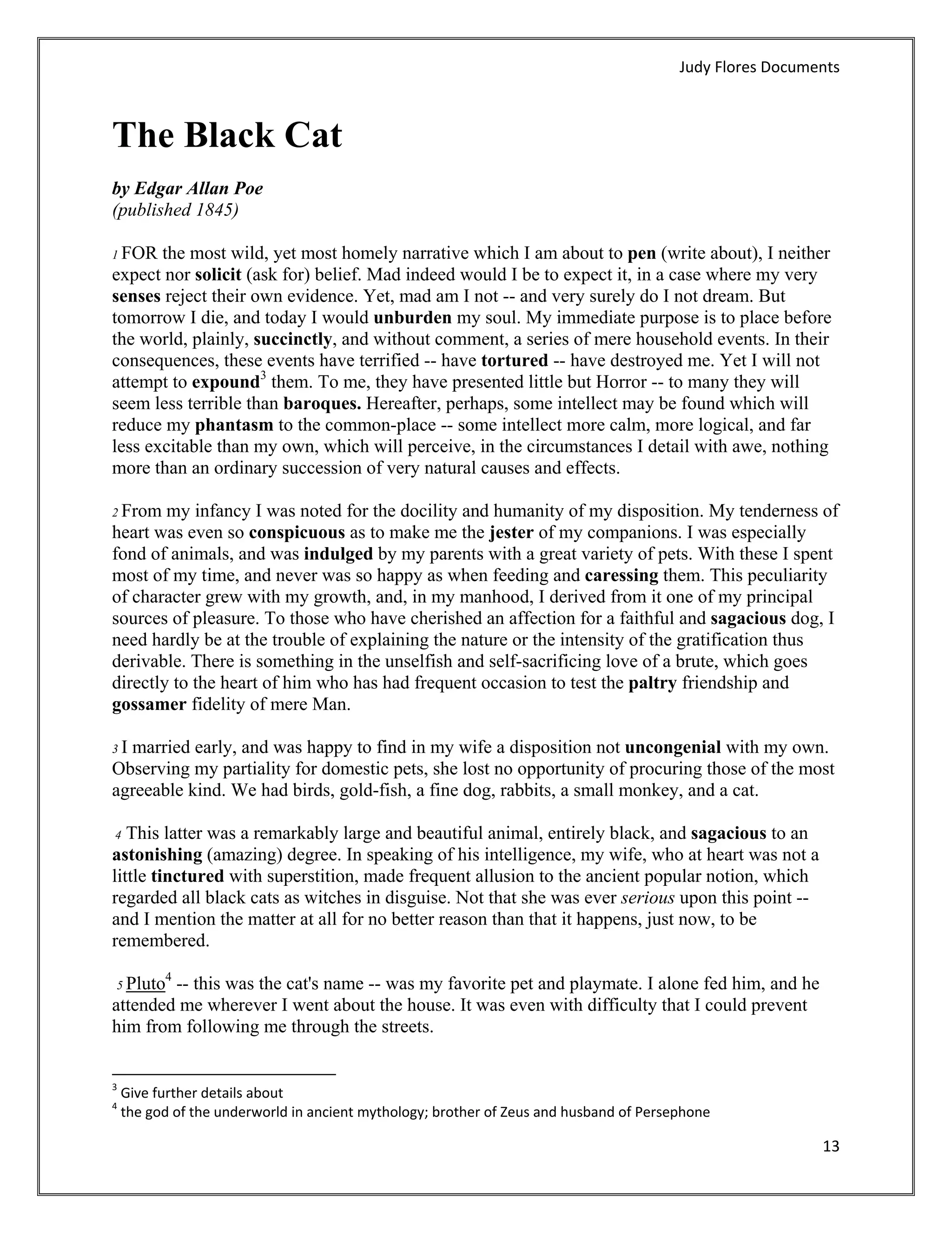 Judy Flores Documents 



The Black Cat
by Edgar Allan Poe
(published 1845)

1 FOR  the most wild, yet most homely narrative which I am about to pen (write about), I neither
expect nor solicit (ask for) belief. Mad indeed would I be to expect it, in a case where my very
senses reject their own evidence. Yet, mad am I not -- and very surely do I not dream. But
tomorrow I die, and today I would unburden my soul. My immediate purpose is to place before
the world, plainly, succinctly, and without comment, a series of mere household events. In their
consequences, these events have terrified -- have tortured -- have destroyed me. Yet I will not
attempt to expound3 them. To me, they have presented little but Horror -- to many they will
seem less terrible than baroques. Hereafter, perhaps, some intellect may be found which will
reduce my phantasm to the common-place -- some intellect more calm, more logical, and far
less excitable than my own, which will perceive, in the circumstances I detail with awe, nothing
more than an ordinary succession of very natural causes and effects.

2 From  my infancy I was noted for the docility and humanity of my disposition. My tenderness of
heart was even so conspicuous as to make me the jester of my companions. I was especially
fond of animals, and was indulged by my parents with a great variety of pets. With these I spent
most of my time, and never was so happy as when feeding and caressing them. This peculiarity
of character grew with my growth, and, in my manhood, I derived from it one of my principal
sources of pleasure. To those who have cherished an affection for a faithful and sagacious dog, I
need hardly be at the trouble of explaining the nature or the intensity of the gratification thus
derivable. There is something in the unselfish and self-sacrificing love of a brute, which goes
directly to the heart of him who has had frequent occasion to test the paltry friendship and
gossamer fidelity of mere Man.

3Imarried early, and was happy to find in my wife a disposition not uncongenial with my own.
Observing my partiality for domestic pets, she lost no opportunity of procuring those of the most
agreeable kind. We had birds, gold-fish, a fine dog, rabbits, a small monkey, and a cat.

4  This latter was a remarkably large and beautiful animal, entirely black, and sagacious to an
astonishing (amazing) degree. In speaking of his intelligence, my wife, who at heart was not a
little tinctured with superstition, made frequent allusion to the ancient popular notion, which
regarded all black cats as witches in disguise. Not that she was ever serious upon this point --
and I mention the matter at all for no better reason than that it happens, just now, to be
remembered.
           4
    5 Pluto
        -- this was the cat's name -- was my favorite pet and playmate. I alone fed him, and he
attended me wherever I went about the house. It was even with difficulty that I could prevent
him from following me through the streets.

                                                            
3
     Give further details about  
4
     the god of the underworld in ancient mythology; brother of Zeus and husband of Persephone 

                                                                                                            13 
 
 