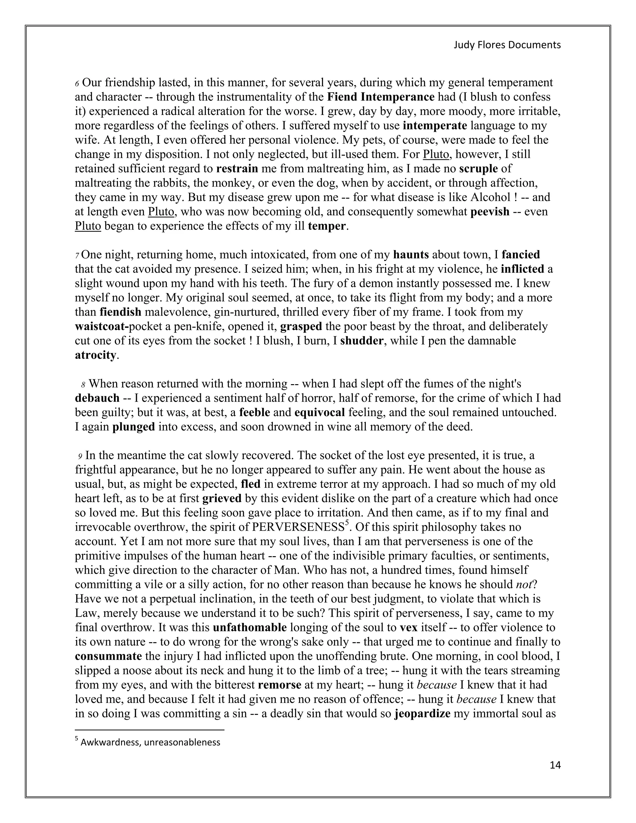 Judy Flores Documents 


6 Our friendship lasted, in this manner, for several years, during which my general temperament
and character -- through the instrumentality of the Fiend Intemperance had (I blush to confess
it) experienced a radical alteration for the worse. I grew, day by day, more moody, more irritable,
more regardless of the feelings of others. I suffered myself to use intemperate language to my
wife. At length, I even offered her personal violence. My pets, of course, were made to feel the
change in my disposition. I not only neglected, but ill-used them. For Pluto, however, I still
retained sufficient regard to restrain me from maltreating him, as I made no scruple of
maltreating the rabbits, the monkey, or even the dog, when by accident, or through affection,
they came in my way. But my disease grew upon me -- for what disease is like Alcohol ! -- and
at length even Pluto, who was now becoming old, and consequently somewhat peevish -- even
Pluto began to experience the effects of my ill temper.

7 One  night, returning home, much intoxicated, from one of my haunts about town, I fancied
that the cat avoided my presence. I seized him; when, in his fright at my violence, he inflicted a
slight wound upon my hand with his teeth. The fury of a demon instantly possessed me. I knew
myself no longer. My original soul seemed, at once, to take its flight from my body; and a more
than fiendish malevolence, gin-nurtured, thrilled every fiber of my frame. I took from my
waistcoat-pocket a pen-knife, opened it, grasped the poor beast by the throat, and deliberately
cut one of its eyes from the socket ! I blush, I burn, I shudder, while I pen the damnable
atrocity.

  8 When reason returned with the morning -- when I had slept off the fumes of the night's
debauch -- I experienced a sentiment half of horror, half of remorse, for the crime of which I had
been guilty; but it was, at best, a feeble and equivocal feeling, and the soul remained untouched.
I again plunged into excess, and soon drowned in wine all memory of the deed.

 9 In the meantime the cat slowly recovered. The socket of the lost eye presented, it is true, a
frightful appearance, but he no longer appeared to suffer any pain. He went about the house as
usual, but, as might be expected, fled in extreme terror at my approach. I had so much of my old
heart left, as to be at first grieved by this evident dislike on the part of a creature which had once
so loved me. But this feeling soon gave place to irritation. And then came, as if to my final and
irrevocable overthrow, the spirit of PERVERSENESS5. Of this spirit philosophy takes no
account. Yet I am not more sure that my soul lives, than I am that perverseness is one of the
primitive impulses of the human heart -- one of the indivisible primary faculties, or sentiments,
which give direction to the character of Man. Who has not, a hundred times, found himself
committing a vile or a silly action, for no other reason than because he knows he should not?
Have we not a perpetual inclination, in the teeth of our best judgment, to violate that which is
Law, merely because we understand it to be such? This spirit of perverseness, I say, came to my
final overthrow. It was this unfathomable longing of the soul to vex itself -- to offer violence to
its own nature -- to do wrong for the wrong's sake only -- that urged me to continue and finally to
consummate the injury I had inflicted upon the unoffending brute. One morning, in cool blood, I
slipped a noose about its neck and hung it to the limb of a tree; -- hung it with the tears streaming
from my eyes, and with the bitterest remorse at my heart; -- hung it because I knew that it had
loved me, and because I felt it had given me no reason of offence; -- hung it because I knew that
in so doing I was committing a sin -- a deadly sin that would so jeopardize my immortal soul as
                                                            
5
     Awkwardness, unreasonableness 

                                                                                                   14 
 
 