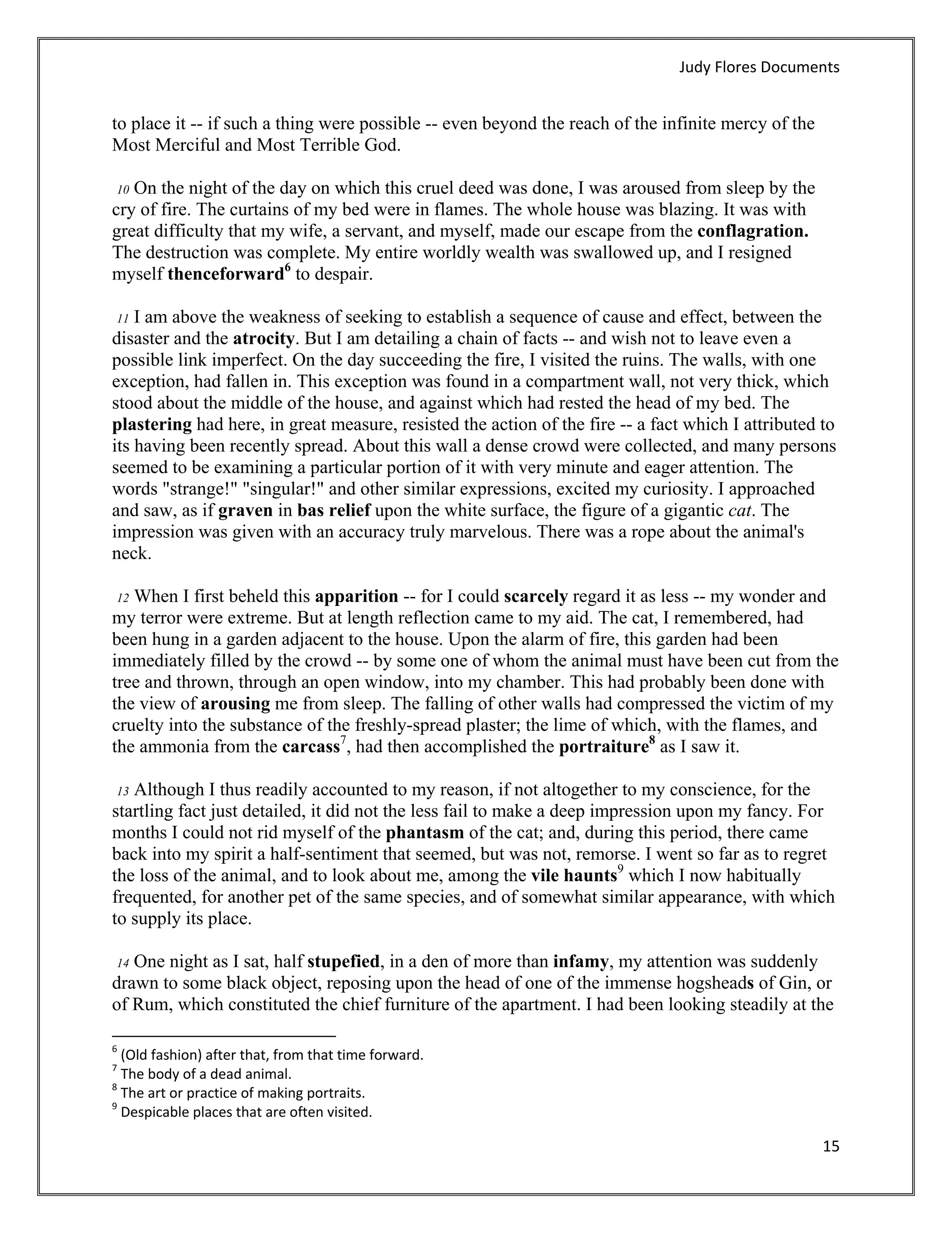 Judy Flores Documents 


to place it -- if such a thing were possible -- even beyond the reach of the infinite mercy of the
Most Merciful and Most Terrible God.

 10 On the night of the day on which this cruel deed was done, I was aroused from sleep by the
cry of fire. The curtains of my bed were in flames. The whole house was blazing. It was with
great difficulty that my wife, a servant, and myself, made our escape from the conflagration.
The destruction was complete. My entire worldly wealth was swallowed up, and I resigned
myself thenceforward6 to despair.

    I am above the weakness of seeking to establish a sequence of cause and effect, between the
    11
disaster and the atrocity. But I am detailing a chain of facts -- and wish not to leave even a
possible link imperfect. On the day succeeding the fire, I visited the ruins. The walls, with one
exception, had fallen in. This exception was found in a compartment wall, not very thick, which
stood about the middle of the house, and against which had rested the head of my bed. The
plastering had here, in great measure, resisted the action of the fire -- a fact which I attributed to
its having been recently spread. About this wall a dense crowd were collected, and many persons
seemed to be examining a particular portion of it with very minute and eager attention. The
words "strange!" "singular!" and other similar expressions, excited my curiosity. I approached
and saw, as if graven in bas relief upon the white surface, the figure of a gigantic cat. The
impression was given with an accuracy truly marvelous. There was a rope about the animal's
neck.

   When I first beheld this apparition -- for I could scarcely regard it as less -- my wonder and
    12
my terror were extreme. But at length reflection came to my aid. The cat, I remembered, had
been hung in a garden adjacent to the house. Upon the alarm of fire, this garden had been
immediately filled by the crowd -- by some one of whom the animal must have been cut from the
tree and thrown, through an open window, into my chamber. This had probably been done with
the view of arousing me from sleep. The falling of other walls had compressed the victim of my
cruelty into the substance of the freshly-spread plaster; the lime of which, with the flames, and
the ammonia from the carcass7, had then accomplished the portraiture8 as I saw it.

   Although I thus readily accounted to my reason, if not altogether to my conscience, for the
    13
startling fact just detailed, it did not the less fail to make a deep impression upon my fancy. For
months I could not rid myself of the phantasm of the cat; and, during this period, there came
back into my spirit a half-sentiment that seemed, but was not, remorse. I went so far as to regret
the loss of the animal, and to look about me, among the vile haunts9 which I now habitually
frequented, for another pet of the same species, and of somewhat similar appearance, with which
to supply its place.

 14 One night as I sat, half stupefied, in a den of more than infamy, my attention was suddenly
drawn to some black object, reposing upon the head of one of the immense hogsheads of Gin, or
of Rum, which constituted the chief furniture of the apartment. I had been looking steadily at the
                                                            
6
   (Old fashion) after that, from that time forward. 
7
   The body of a dead animal. 
8
   The art or practice of making portraits. 
9
   Despicable places that are often visited. 

                                                                                                     15 
 
 