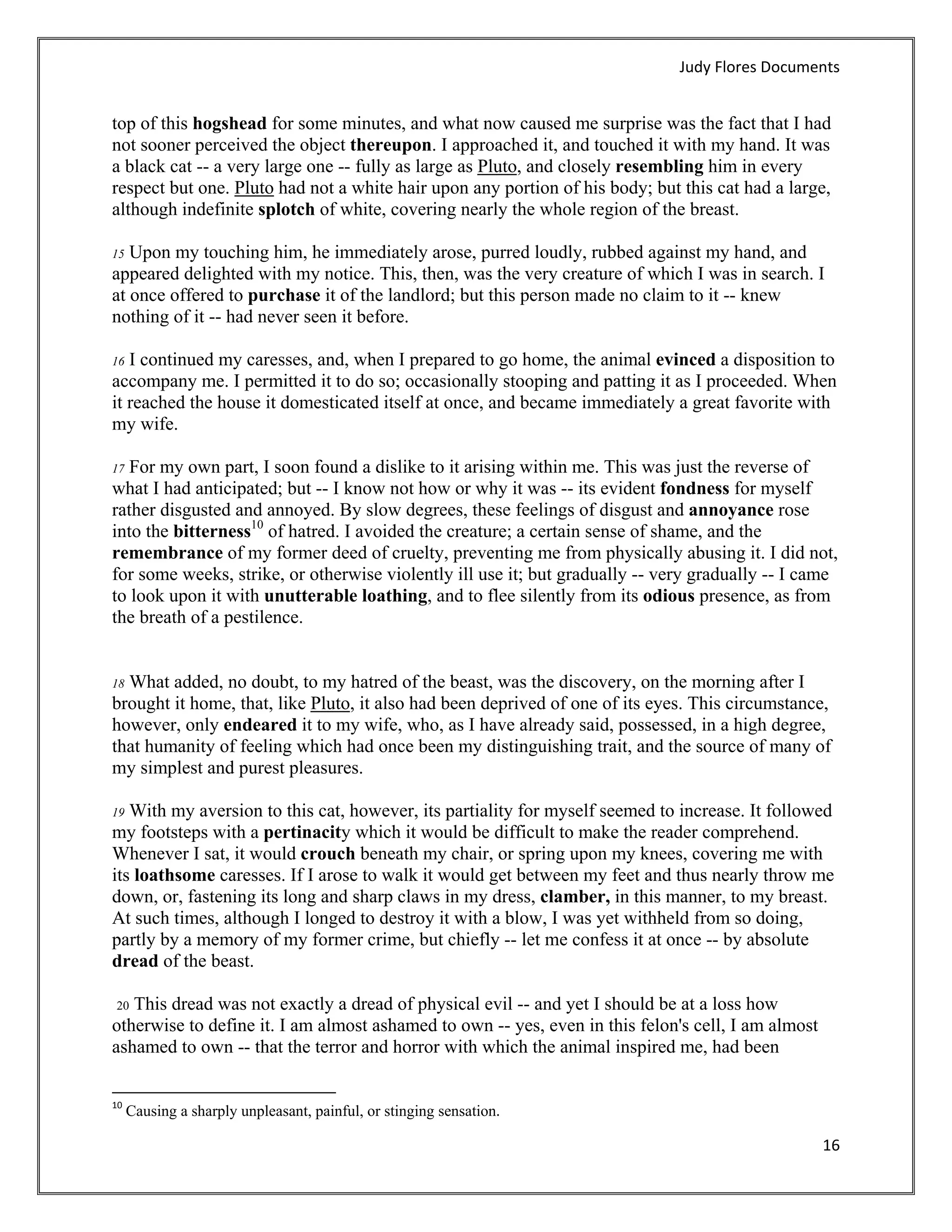Judy Flores Documents 


top of this hogshead for some minutes, and what now caused me surprise was the fact that I had
not sooner perceived the object thereupon. I approached it, and touched it with my hand. It was
a black cat -- a very large one -- fully as large as Pluto, and closely resembling him in every
respect but one. Pluto had not a white hair upon any portion of his body; but this cat had a large,
although indefinite splotch of white, covering nearly the whole region of the breast.

15 Upon my touching him, he immediately arose, purred loudly, rubbed against my hand, and
appeared delighted with my notice. This, then, was the very creature of which I was in search. I
at once offered to purchase it of the landlord; but this person made no claim to it -- knew
nothing of it -- had never seen it before.

16 I continued my caresses, and, when I prepared to go home, the animal evinced a disposition to
accompany me. I permitted it to do so; occasionally stooping and patting it as I proceeded. When
it reached the house it domesticated itself at once, and became immediately a great favorite with
my wife.

17 For my own part, I soon found a dislike to it arising within me. This was just the reverse of
what I had anticipated; but -- I know not how or why it was -- its evident fondness for myself
rather disgusted and annoyed. By slow degrees, these feelings of disgust and annoyance rose
into the bitterness10 of hatred. I avoided the creature; a certain sense of shame, and the
remembrance of my former deed of cruelty, preventing me from physically abusing it. I did not,
for some weeks, strike, or otherwise violently ill use it; but gradually -- very gradually -- I came
to look upon it with unutterable loathing, and to flee silently from its odious presence, as from
the breath of a pestilence.


18 What added, no doubt, to my hatred of the beast, was the discovery, on the morning after I
brought it home, that, like Pluto, it also had been deprived of one of its eyes. This circumstance,
however, only endeared it to my wife, who, as I have already said, possessed, in a high degree,
that humanity of feeling which had once been my distinguishing trait, and the source of many of
my simplest and purest pleasures.

19 With my aversion to this cat, however, its partiality for myself seemed to increase. It followed
my footsteps with a pertinacity which it would be difficult to make the reader comprehend.
Whenever I sat, it would crouch beneath my chair, or spring upon my knees, covering me with
its loathsome caresses. If I arose to walk it would get between my feet and thus nearly throw me
down, or, fastening its long and sharp claws in my dress, clamber, in this manner, to my breast.
At such times, although I longed to destroy it with a blow, I was yet withheld from so doing,
partly by a memory of my former crime, but chiefly -- let me confess it at once -- by absolute
dread of the beast.

 20 This dread was not exactly a dread of physical evil -- and yet I should be at a loss how
otherwise to define it. I am almost ashamed to own -- yes, even in this felon's cell, I am almost
ashamed to own -- that the terror and horror with which the animal inspired me, had been

                                                            
10
      Causing a sharply unpleasant, painful, or stinging sensation. 

                                                                                                    16 
 
 