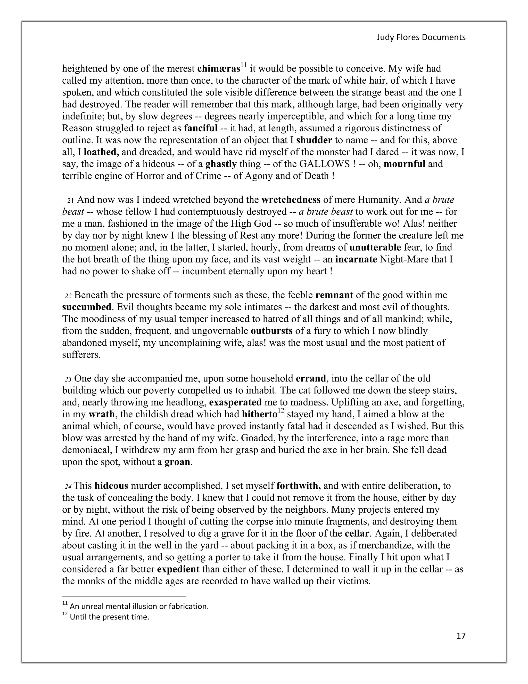 Judy Flores Documents 


heightened by one of the merest chimæras11 it would be possible to conceive. My wife had
called my attention, more than once, to the character of the mark of white hair, of which I have
spoken, and which constituted the sole visible difference between the strange beast and the one I
had destroyed. The reader will remember that this mark, although large, had been originally very
indefinite; but, by slow degrees -- degrees nearly imperceptible, and which for a long time my
Reason struggled to reject as fanciful -- it had, at length, assumed a rigorous distinctness of
outline. It was now the representation of an object that I shudder to name -- and for this, above
all, I loathed, and dreaded, and would have rid myself of the monster had I dared -- it was now, I
say, the image of a hideous -- of a ghastly thing -- of the GALLOWS ! -- oh, mournful and
terrible engine of Horror and of Crime -- of Agony and of Death !

    And now was I indeed wretched beyond the wretchedness of mere Humanity. And a brute
    21
beast -- whose fellow I had contemptuously destroyed -- a brute beast to work out for me -- for
me a man, fashioned in the image of the High God -- so much of insufferable wo! Alas! neither
by day nor by night knew I the blessing of Rest any more! During the former the creature left me
no moment alone; and, in the latter, I started, hourly, from dreams of unutterable fear, to find
the hot breath of the thing upon my face, and its vast weight -- an incarnate Night-Mare that I
had no power to shake off -- incumbent eternally upon my heart !

 22 Beneath the pressure of torments such as these, the feeble remnant of the good within me
succumbed. Evil thoughts became my sole intimates -- the darkest and most evil of thoughts.
The moodiness of my usual temper increased to hatred of all things and of all mankind; while,
from the sudden, frequent, and ungovernable outbursts of a fury to which I now blindly
abandoned myself, my uncomplaining wife, alas! was the most usual and the most patient of
sufferers.

 23 One day she accompanied me, upon some household errand, into the cellar of the old
building which our poverty compelled us to inhabit. The cat followed me down the steep stairs,
and, nearly throwing me headlong, exasperated me to madness. Uplifting an axe, and forgetting,
in my wrath, the childish dread which had hitherto12 stayed my hand, I aimed a blow at the
animal which, of course, would have proved instantly fatal had it descended as I wished. But this
blow was arrested by the hand of my wife. Goaded, by the interference, into a rage more than
demoniacal, I withdrew my arm from her grasp and buried the axe in her brain. She fell dead
upon the spot, without a groan.

 24 This hideous murder accomplished, I set myself forthwith, and with entire deliberation, to
the task of concealing the body. I knew that I could not remove it from the house, either by day
or by night, without the risk of being observed by the neighbors. Many projects entered my
mind. At one period I thought of cutting the corpse into minute fragments, and destroying them
by fire. At another, I resolved to dig a grave for it in the floor of the cellar. Again, I deliberated
about casting it in the well in the yard -- about packing it in a box, as if merchandize, with the
usual arrangements, and so getting a porter to take it from the house. Finally I hit upon what I
considered a far better expedient than either of these. I determined to wall it up in the cellar -- as
the monks of the middle ages are recorded to have walled up their victims.
                                                            
11
      An unreal mental illusion or fabrication. 
12
      Until the present time. 

                                                                                                    17 
 
 