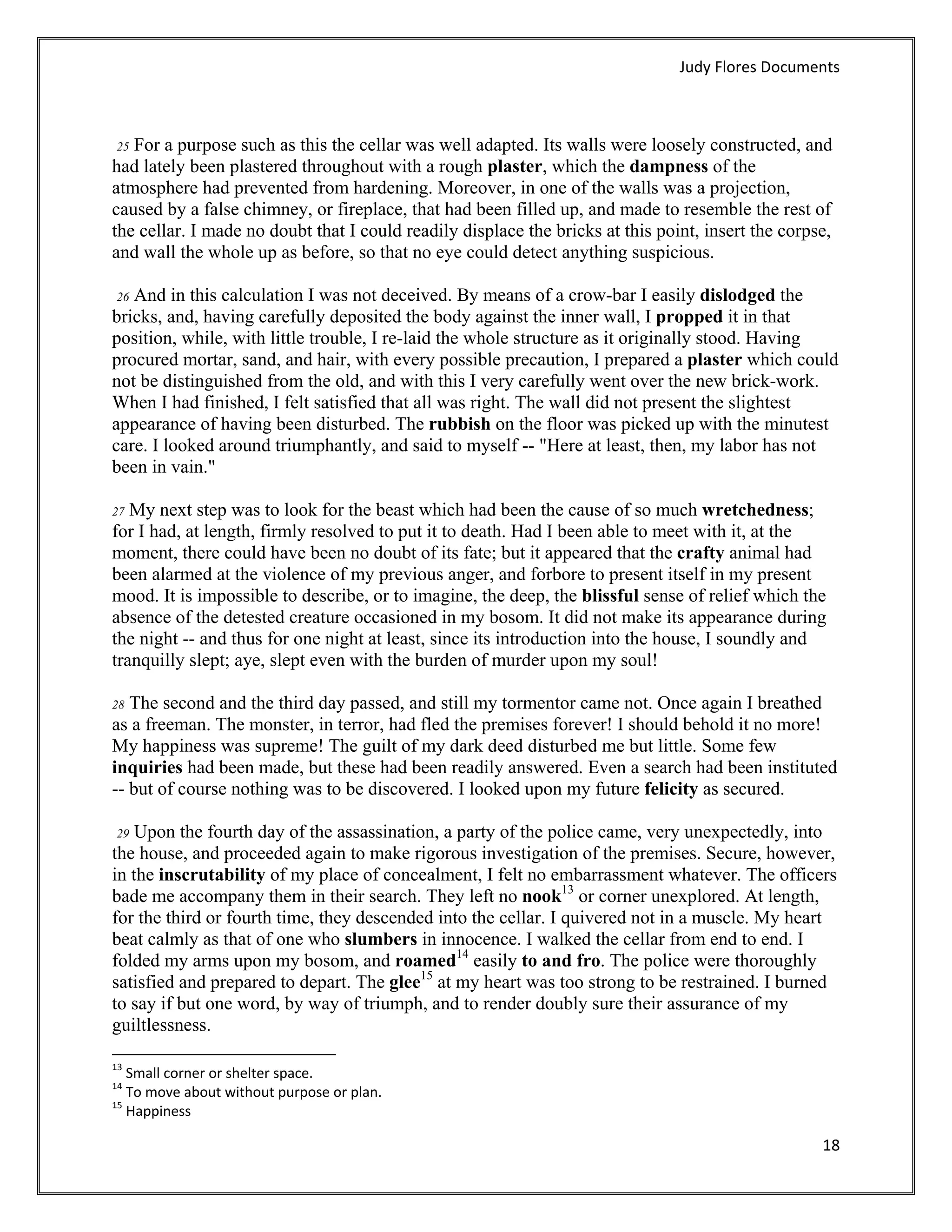 Judy Flores Documents 



 25 For a purpose such as this the cellar was well adapted. Its walls were loosely constructed, and
had lately been plastered throughout with a rough plaster, which the dampness of the
atmosphere had prevented from hardening. Moreover, in one of the walls was a projection,
caused by a false chimney, or fireplace, that had been filled up, and made to resemble the rest of
the cellar. I made no doubt that I could readily displace the bricks at this point, insert the corpse,
and wall the whole up as before, so that no eye could detect anything suspicious.

 26 And in this calculation I was not deceived. By means of a crow-bar I easily dislodged the
bricks, and, having carefully deposited the body against the inner wall, I propped it in that
position, while, with little trouble, I re-laid the whole structure as it originally stood. Having
procured mortar, sand, and hair, with every possible precaution, I prepared a plaster which could
not be distinguished from the old, and with this I very carefully went over the new brick-work.
When I had finished, I felt satisfied that all was right. The wall did not present the slightest
appearance of having been disturbed. The rubbish on the floor was picked up with the minutest
care. I looked around triumphantly, and said to myself -- "Here at least, then, my labor has not
been in vain."

27 My next step was to look for the beast which had been the cause of so much wretchedness;
for I had, at length, firmly resolved to put it to death. Had I been able to meet with it, at the
moment, there could have been no doubt of its fate; but it appeared that the crafty animal had
been alarmed at the violence of my previous anger, and forbore to present itself in my present
mood. It is impossible to describe, or to imagine, the deep, the blissful sense of relief which the
absence of the detested creature occasioned in my bosom. It did not make its appearance during
the night -- and thus for one night at least, since its introduction into the house, I soundly and
tranquilly slept; aye, slept even with the burden of murder upon my soul!

28 The second and the third day passed, and still my tormentor came not. Once again I breathed
as a freeman. The monster, in terror, had fled the premises forever! I should behold it no more!
My happiness was supreme! The guilt of my dark deed disturbed me but little. Some few
inquiries had been made, but these had been readily answered. Even a search had been instituted
-- but of course nothing was to be discovered. I looked upon my future felicity as secured.

    Upon the fourth day of the assassination, a party of the police came, very unexpectedly, into
    29
the house, and proceeded again to make rigorous investigation of the premises. Secure, however,
in the inscrutability of my place of concealment, I felt no embarrassment whatever. The officers
bade me accompany them in their search. They left no nook13 or corner unexplored. At length,
for the third or fourth time, they descended into the cellar. I quivered not in a muscle. My heart
beat calmly as that of one who slumbers in innocence. I walked the cellar from end to end. I
folded my arms upon my bosom, and roamed14 easily to and fro. The police were thoroughly
satisfied and prepared to depart. The glee15 at my heart was too strong to be restrained. I burned
to say if but one word, by way of triumph, and to render doubly sure their assurance of my
guiltlessness.
                                                            
13
    Small corner or shelter space. 
14
    To move about without purpose or plan. 
15
    Happiness 

                                                                                                    18 
 
 