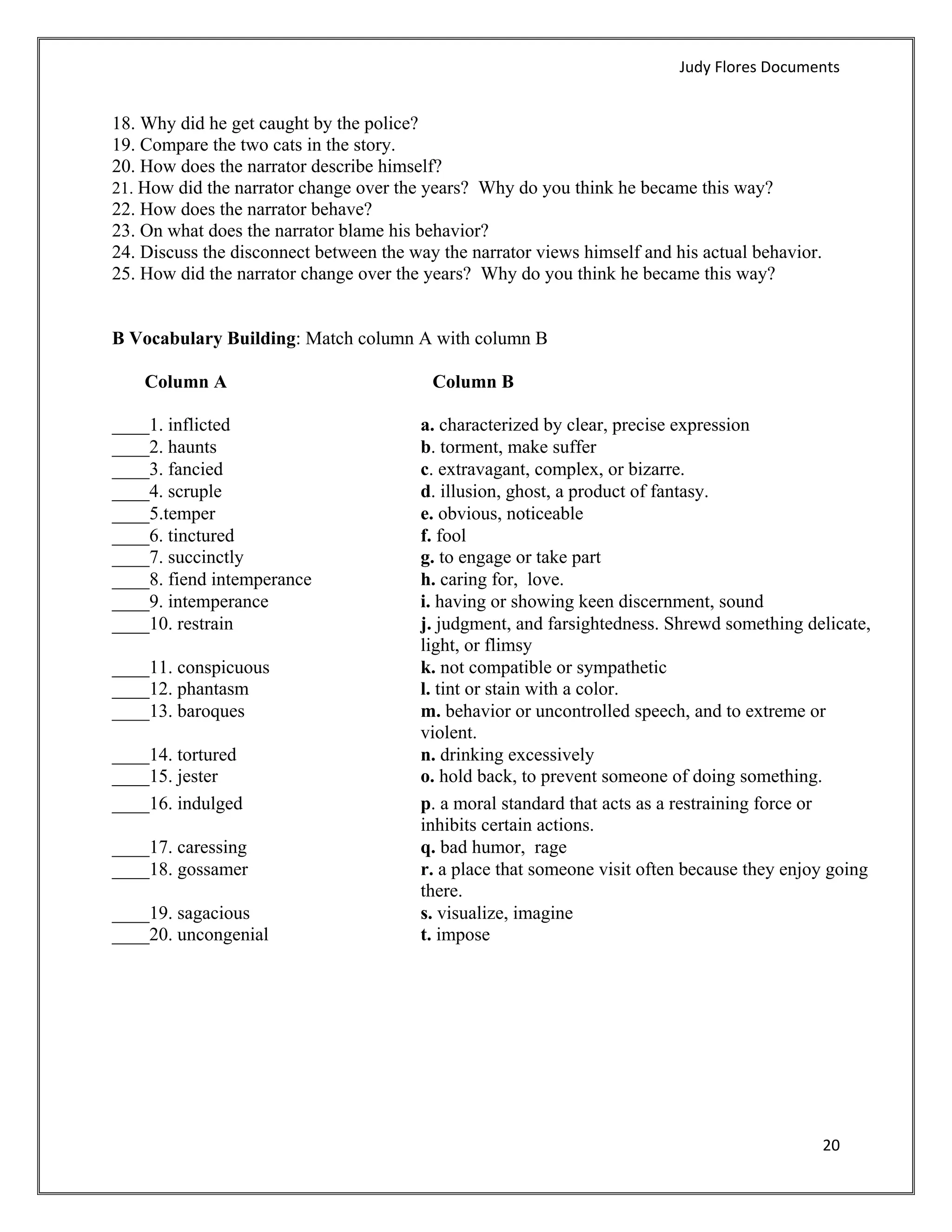 Judy Flores Documents 


18. Why did he get caught by the police?
19. Compare the two cats in the story.
20. How does the narrator describe himself?
21. How did the narrator change over the years? Why do you think he became this way?
22. How does the narrator behave?
23. On what does the narrator blame his behavior?
24. Discuss the disconnect between the way the narrator views himself and his actual behavior.
25. How did the narrator change over the years? Why do you think he became this way?


B Vocabulary Building: Match column A with column B

    Column A                              Column B

____1. inflicted                        a. characterized by clear, precise expression
____2. haunts                           b. torment, make suffer
____3. fancied                          c. extravagant, complex, or bizarre.
____4. scruple                          d. illusion, ghost, a product of fantasy.
____5.temper                            e. obvious, noticeable
____6. tinctured                        f. fool
____7. succinctly                       g. to engage or take part
____8. fiend intemperance               h. caring for, love.
____9. intemperance                     i. having or showing keen discernment, sound
____10. restrain                        j. judgment, and farsightedness. Shrewd something delicate,
                                        light, or flimsy
____11. conspicuous                     k. not compatible or sympathetic
____12. phantasm                        l. tint or stain with a color.
____13. baroques                        m. behavior or uncontrolled speech, and to extreme or
                                        violent.
____14. tortured                        n. drinking excessively
____15. jester                          o. hold back, to prevent someone of doing something.
____16. indulged                        p. a moral standard that acts as a restraining force or
                                        inhibits certain actions.
____17. caressing                       q. bad humor, rage
____18. gossamer                        r. a place that someone visit often because they enjoy going
                                        there.
____19. sagacious                       s. visualize, imagine
____20. uncongenial                     t. impose




                                                                                                 20 
 
 