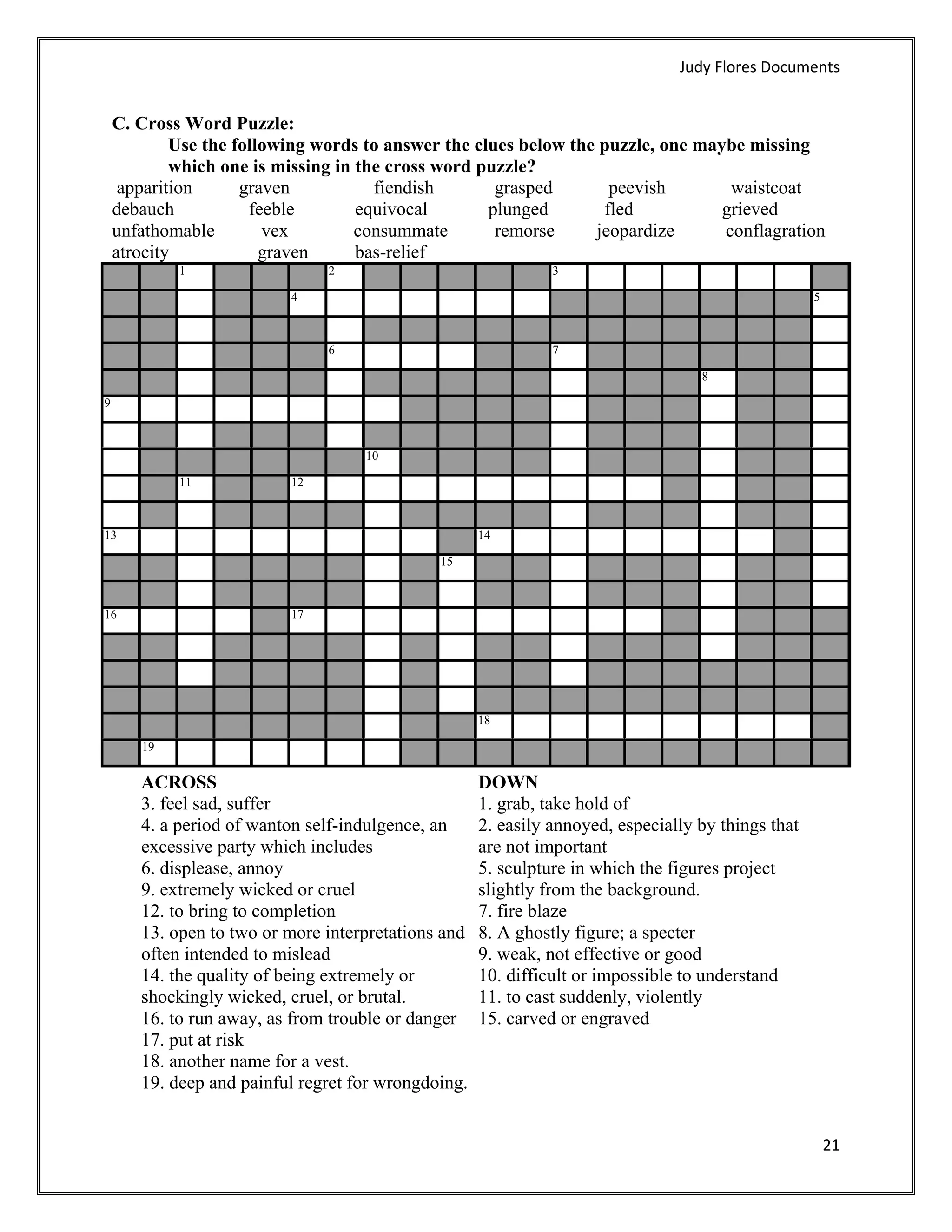 Judy Flores Documents 


    C. Cross Word Puzzle:
            Use the following words to answer the clues below the puzzle, one maybe missing
            which one is missing in the cross word puzzle?
     apparition      graven           fiendish       grasped       peevish        waistcoat
    debauch           feeble        equivocal       plunged       fled           grieved
    unfathomable        vex         consummate       remorse     jeopardize      conflagration
    atrocity            graven      bas-relief
             1                  2                               3

                           4                                                                         5



                                6                               7

                                                                                    8

9



                                     10

             11            12



13                                                    14

                                               15



16                         17




                                                      18

        19


        ACROSS                                        DOWN
        3. feel sad, suffer                           1. grab, take hold of
        4. a period of wanton self-indulgence, an     2. easily annoyed, especially by things that
        excessive party which includes                are not important
        6. displease, annoy                           5. sculpture in which the figures project
        9. extremely wicked or cruel                  slightly from the background.
        12. to bring to completion                    7. fire blaze
        13. open to two or more interpretations and   8. A ghostly figure; a specter
        often intended to mislead                     9. weak, not effective or good
        14. the quality of being extremely or         10. difficult or impossible to understand
        shockingly wicked, cruel, or brutal.          11. to cast suddenly, violently
        16. to run away, as from trouble or danger    15. carved or engraved
        17. put at risk
        18. another name for a vest.
        19. deep and painful regret for wrongdoing.


                                                                                                         21 
     
 