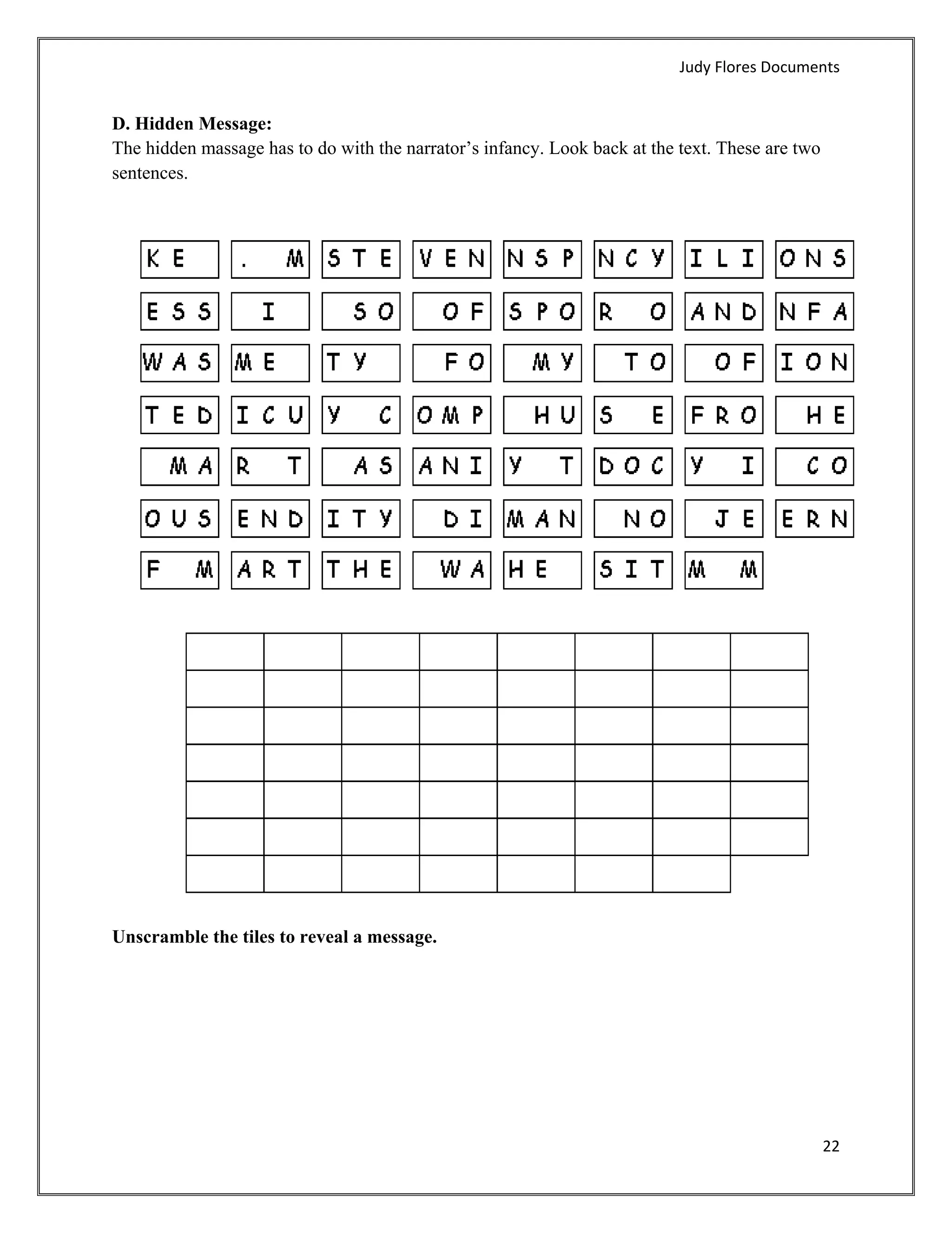 Judy Flores Documents 


D. Hidden Message:
The hidden massage has to do with the narrator’s infancy. Look back at the text. These are two
sentences.




Unscramble the tiles to reveal a message.




                                                                                                 22 
 
 