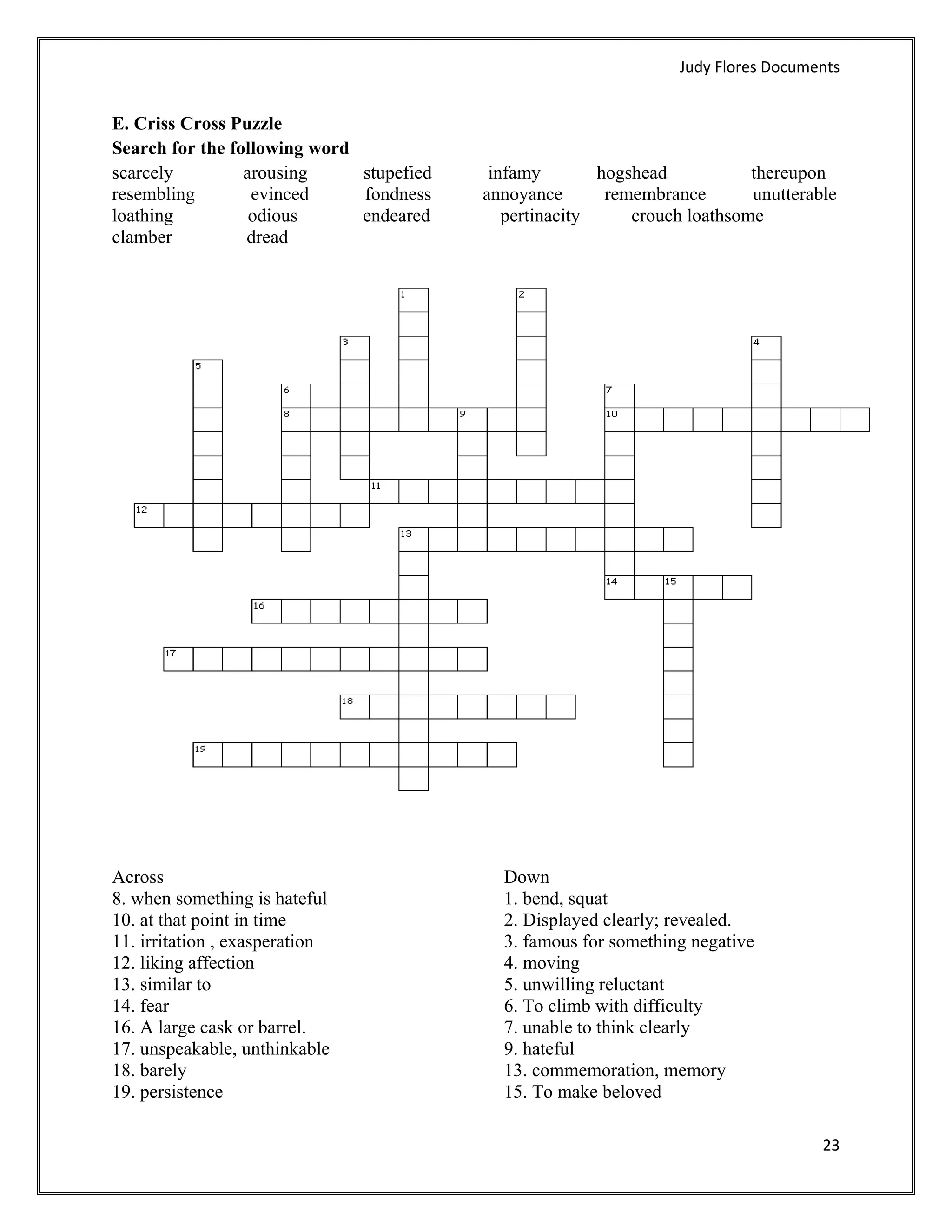 Judy Flores Documents 


E. Criss Cross Puzzle
Search for the following word
scarcely         arousing     stupefied    infamy        hogshead           thereupon
resembling        evinced     fondness    annoyance       remembrance       unutterable
loathing          odious      endeared       pertinacity     crouch loathsome
clamber          dread




Across                                      Down
8. when something is hateful                1. bend, squat
10. at that point in time                   2. Displayed clearly; revealed.
11. irritation , exasperation               3. famous for something negative
12. liking affection                        4. moving
13. similar to                              5. unwilling reluctant
14. fear                                    6. To climb with difficulty
16. A large cask or barrel.                 7. unable to think clearly
17. unspeakable, unthinkable                9. hateful
18. barely                                  13. commemoration, memory
19. persistence                             15. To make beloved

                                                                                      23 
 
 