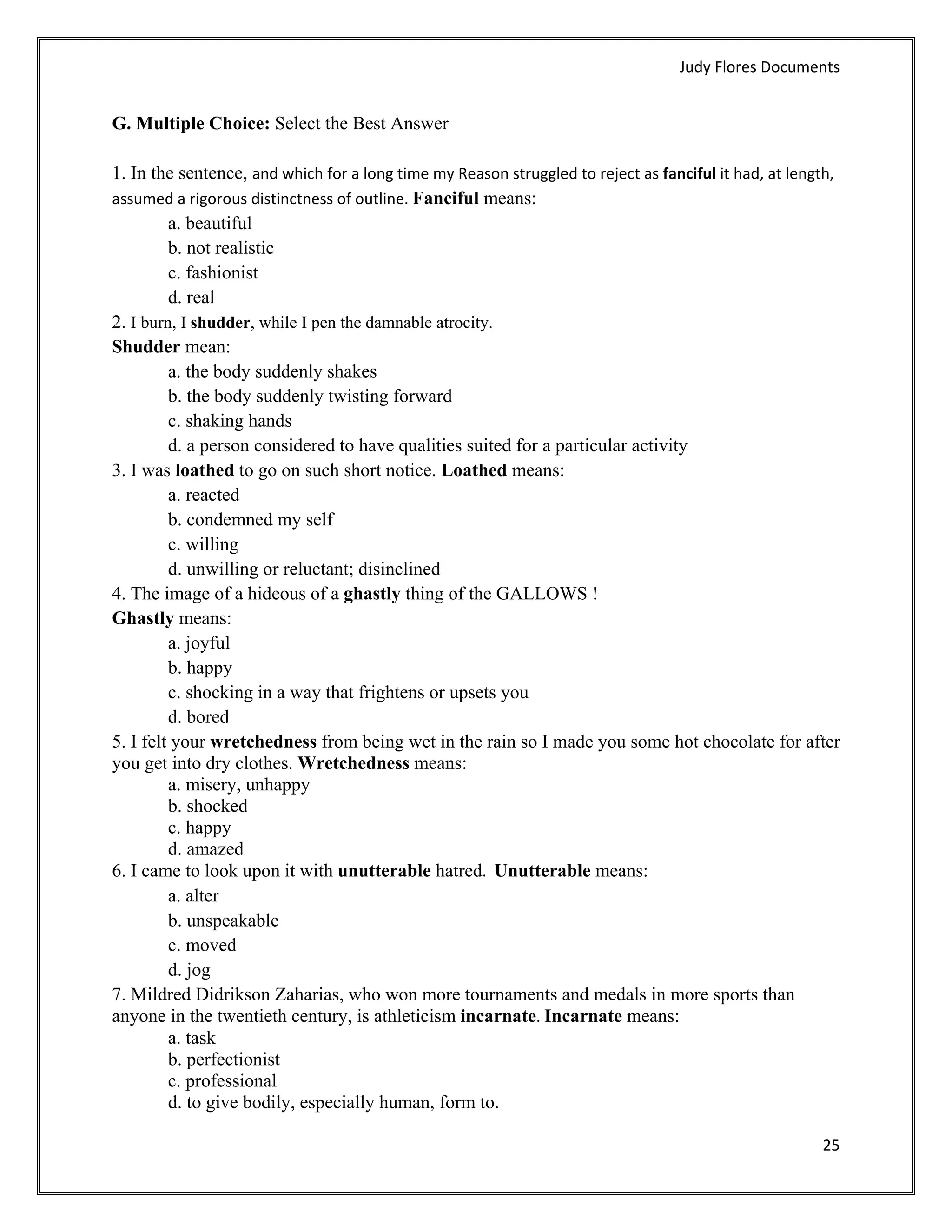 Judy Flores Documents 


G. Multiple Choice: Select the Best Answer

1. In the sentence, and which for a long time my Reason struggled to reject as fanciful it had, at length, 
assumed a rigorous distinctness of outline. Fanciful means:
         a. beautiful
         b. not realistic
         c. fashionist
         d. real
2. I burn, I shudder, while I pen the damnable atrocity.
Shudder mean:
         a. the body suddenly shakes
         b. the body suddenly twisting forward
         c. shaking hands
         d. a person considered to have qualities suited for a particular activity
3. I was loathed to go on such short notice. Loathed means:
         a. reacted
         b. condemned my self
         c. willing
         d. unwilling or reluctant; disinclined
4. The image of a hideous of a ghastly thing of the GALLOWS !
Ghastly means:
         a. joyful
         b. happy
         c. shocking in a way that frightens or upsets you
         d. bored
5. I felt your wretchedness from being wet in the rain so I made you some hot chocolate for after
you get into dry clothes. Wretchedness means:
         a. misery, unhappy
         b. shocked
         c. happy
         d. amazed
6. I came to look upon it with unutterable hatred.  Unutterable means:
         a. alter
         b. unspeakable
         c. moved
         d. jog
7. Mildred Didrikson Zaharias, who won more tournaments and medals in more sports than
anyone in the twentieth century, is athleticism incarnate. Incarnate means:
         a. task
         b. perfectionist
         c. professional
         d. to give bodily, especially human, form to. 

                                                                                                        25 
 
 
