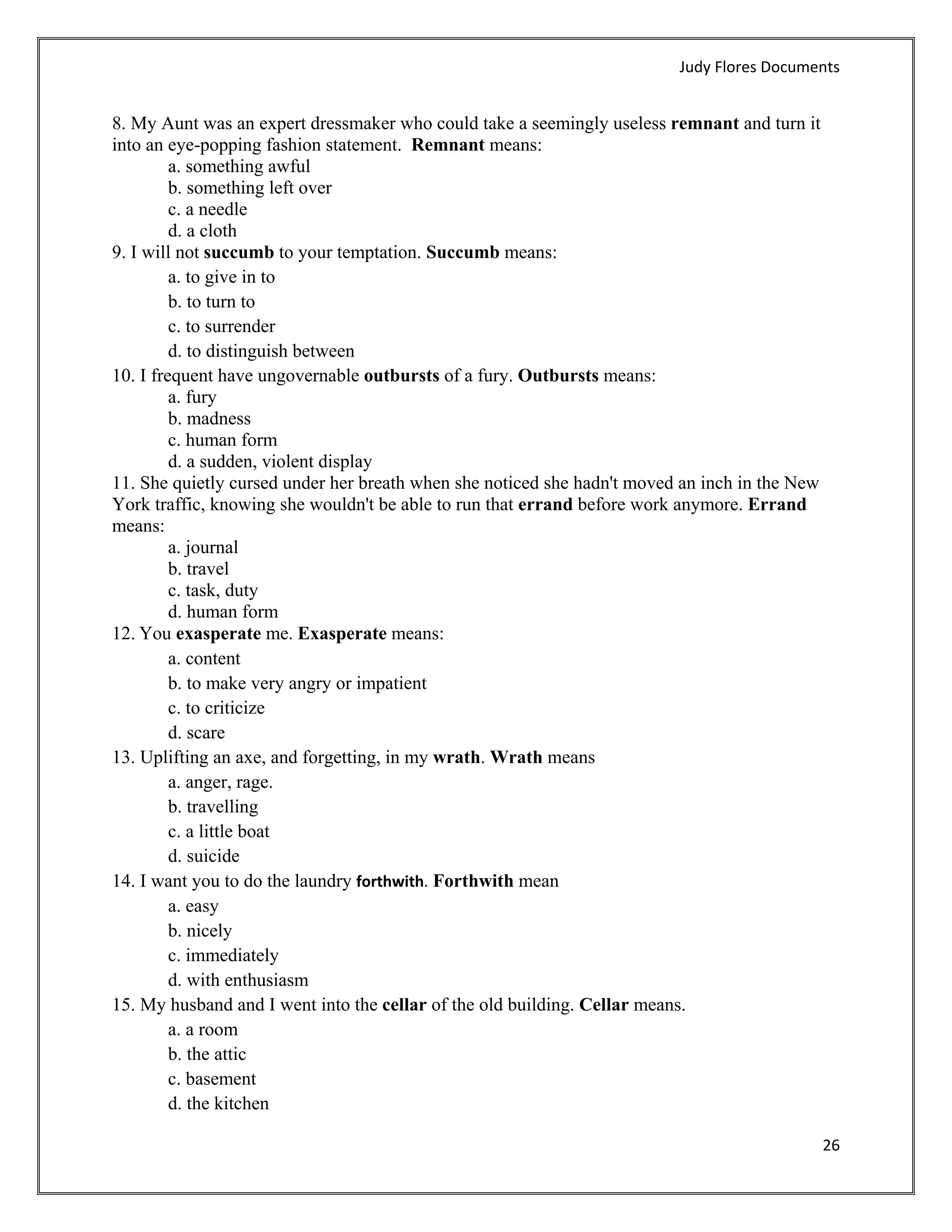 Judy Flores Documents 


8. My Aunt was an expert dressmaker who could take a seemingly useless remnant and turn it
into an eye-popping fashion statement. Remnant means:
         a. something awful
         b. something left over
         c. a needle
         d. a cloth
9. I will not succumb to your temptation. Succumb means:
         a. to give in to
         b. to turn to
         c. to surrender
         d. to distinguish between
10. I frequent have ungovernable outbursts of a fury. Outbursts means:
         a. fury
         b. madness
         c. human form
         d. a sudden, violent display
11. She quietly cursed under her breath when she noticed she hadn't moved an inch in the New
York traffic, knowing she wouldn't be able to run that errand before work anymore. Errand
means:
         a. journal
         b. travel
         c. task, duty
         d. human form
12. You exasperate me. Exasperate means:
         a. content
         b. to make very angry or impatient
         c. to criticize
         d. scare
13. Uplifting an axe, and forgetting, in my wrath. Wrath means
         a. anger, rage.
         b. travelling
         c. a little boat
         d. suicide
14. I want you to do the laundry forthwith. Forthwith mean
         a. easy
         b. nicely
         c. immediately
         d. with enthusiasm
15. My husband and I went into the cellar of the old building. Cellar means.
         a. a room
         b. the attic
         c. basement
         d. the kitchen

                                                                                               26 
 
 