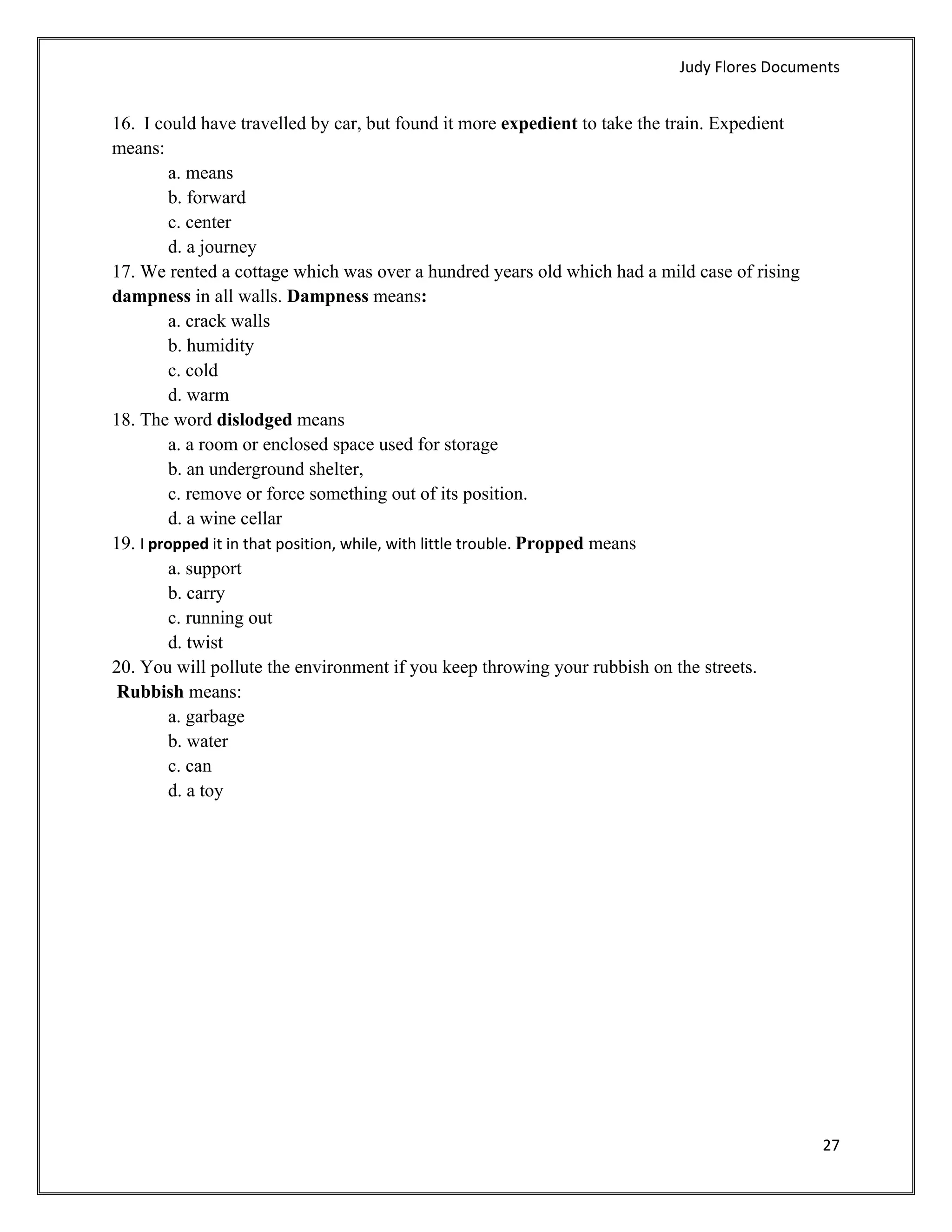 Judy Flores Documents 


16.  I could have travelled by car, but found it more expedient to take the train. Expedient
means:
         a. means
         b. forward
         c. center
         d. a journey
17. We rented a cottage which was over a hundred years old which had a mild case of rising
dampness in all walls. Dampness means:
         a. crack walls
         b. humidity
         c. cold
         d. warm
18. The word dislodged means
         a. a room or enclosed space used for storage
         b. an underground shelter,
         c. remove or force something out of its position.
         d. a wine cellar
19. I propped it in that position, while, with little trouble. Propped means
         a. support
         b. carry
         c. running out
         d. twist
20. You will pollute the environment if you keep throwing your rubbish on the streets.
 Rubbish means:
         a. garbage
         b. water
         c. can
         d. a toy




                                                                                               27 
 
 