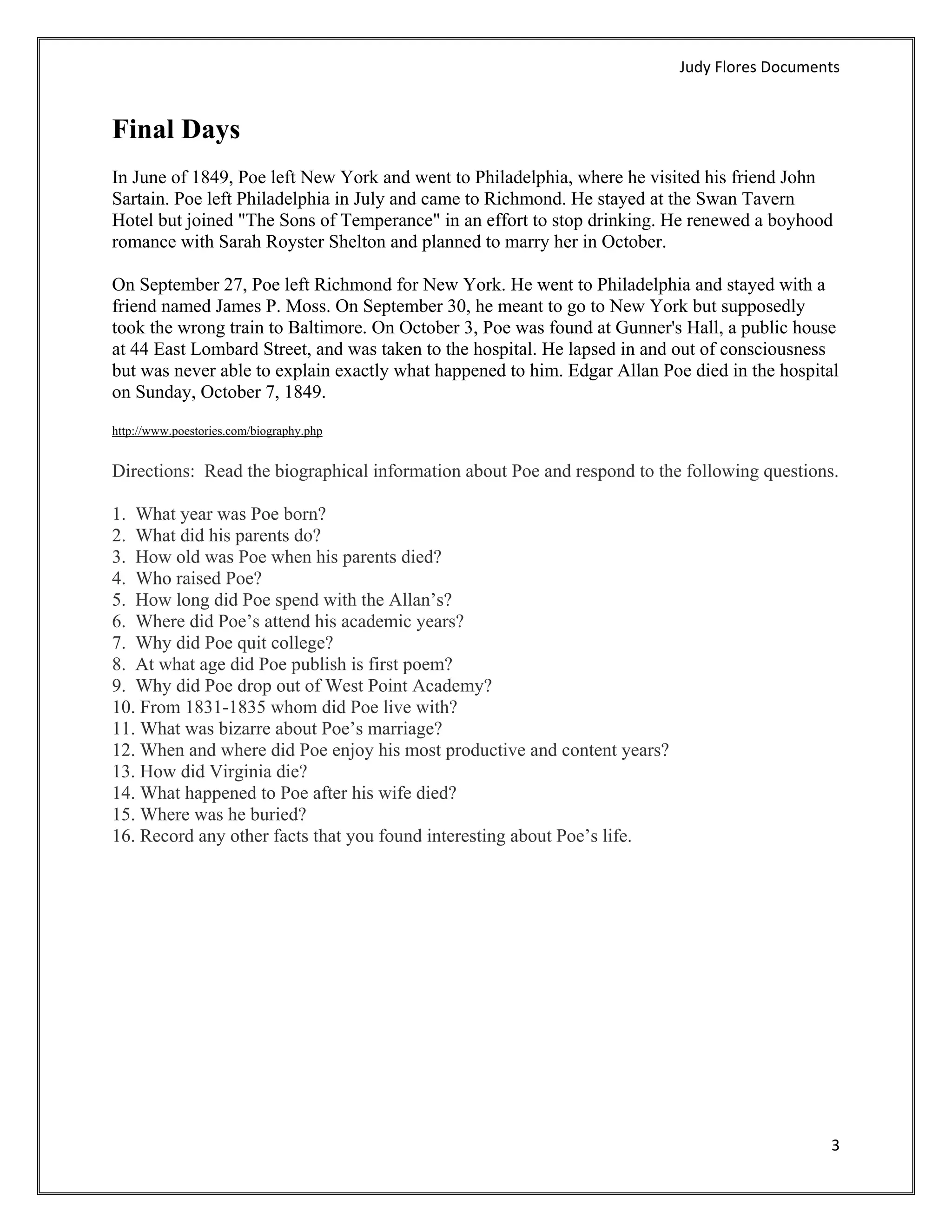 Judy Flores Documents 


Final Days
In June of 1849, Poe left New York and went to Philadelphia, where he visited his friend John
Sartain. Poe left Philadelphia in July and came to Richmond. He stayed at the Swan Tavern
Hotel but joined "The Sons of Temperance" in an effort to stop drinking. He renewed a boyhood
romance with Sarah Royster Shelton and planned to marry her in October.

On September 27, Poe left Richmond for New York. He went to Philadelphia and stayed with a
friend named James P. Moss. On September 30, he meant to go to New York but supposedly
took the wrong train to Baltimore. On October 3, Poe was found at Gunner's Hall, a public house
at 44 East Lombard Street, and was taken to the hospital. He lapsed in and out of consciousness
but was never able to explain exactly what happened to him. Edgar Allan Poe died in the hospital
on Sunday, October 7, 1849.
http://www.poestories.com/biography.php


Directions: Read the biographical information about Poe and respond to the following questions.

1. What year was Poe born?
2. What did his parents do?
3. How old was Poe when his parents died?
4. Who raised Poe?
5. How long did Poe spend with the Allan’s?
6. Where did Poe’s attend his academic years?
7. Why did Poe quit college?
8. At what age did Poe publish is first poem?
9. Why did Poe drop out of West Point Academy?
10. From 1831-1835 whom did Poe live with?
11. What was bizarre about Poe’s marriage?
12. When and where did Poe enjoy his most productive and content years?
13. How did Virginia die?
14. What happened to Poe after his wife died?
15. Where was he buried?
16. Record any other facts that you found interesting about Poe’s life.




                                                                                               3 
 
 
