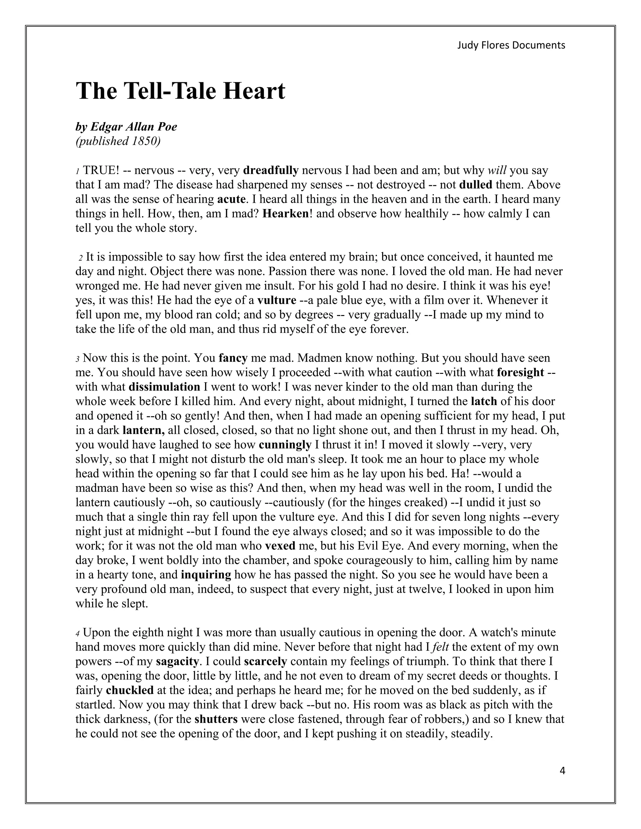 Judy Flores Documents 



The Tell-Tale Heart
by Edgar Allan Poe
(published 1850)

1 TRUE! -- nervous -- very, very dreadfully nervous I had been and am; but why will you say
that I am mad? The disease had sharpened my senses -- not destroyed -- not dulled them. Above
all was the sense of hearing acute. I heard all things in the heaven and in the earth. I heard many
things in hell. How, then, am I mad? Hearken! and observe how healthily -- how calmly I can
tell you the whole story.

 2 It is impossible to say how first the idea entered my brain; but once conceived, it haunted me
day and night. Object there was none. Passion there was none. I loved the old man. He had never
wronged me. He had never given me insult. For his gold I had no desire. I think it was his eye!
yes, it was this! He had the eye of a vulture --a pale blue eye, with a film over it. Whenever it
fell upon me, my blood ran cold; and so by degrees -- very gradually --I made up my mind to
take the life of the old man, and thus rid myself of the eye forever.

3 Now this is the point. You fancy me mad. Madmen know nothing. But you should have seen
me. You should have seen how wisely I proceeded --with what caution --with what foresight --
with what dissimulation I went to work! I was never kinder to the old man than during the
whole week before I killed him. And every night, about midnight, I turned the latch of his door
and opened it --oh so gently! And then, when I had made an opening sufficient for my head, I put
in a dark lantern, all closed, closed, so that no light shone out, and then I thrust in my head. Oh,
you would have laughed to see how cunningly I thrust it in! I moved it slowly --very, very
slowly, so that I might not disturb the old man's sleep. It took me an hour to place my whole
head within the opening so far that I could see him as he lay upon his bed. Ha! --would a
madman have been so wise as this? And then, when my head was well in the room, I undid the
lantern cautiously --oh, so cautiously --cautiously (for the hinges creaked) --I undid it just so
much that a single thin ray fell upon the vulture eye. And this I did for seven long nights --every
night just at midnight --but I found the eye always closed; and so it was impossible to do the
work; for it was not the old man who vexed me, but his Evil Eye. And every morning, when the
day broke, I went boldly into the chamber, and spoke courageously to him, calling him by name
in a hearty tone, and inquiring how he has passed the night. So you see he would have been a
very profound old man, indeed, to suspect that every night, just at twelve, I looked in upon him
while he slept.

4 Upon the eighth night I was more than usually cautious in opening the door. A watch's minute
hand moves more quickly than did mine. Never before that night had I felt the extent of my own
powers --of my sagacity. I could scarcely contain my feelings of triumph. To think that there I
was, opening the door, little by little, and he not even to dream of my secret deeds or thoughts. I
fairly chuckled at the idea; and perhaps he heard me; for he moved on the bed suddenly, as if
startled. Now you may think that I drew back --but no. His room was as black as pitch with the
thick darkness, (for the shutters were close fastened, through fear of robbers,) and so I knew that
he could not see the opening of the door, and I kept pushing it on steadily, steadily.

                                                                                                  4 
 
 